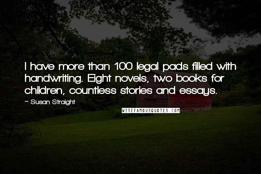 Susan Straight Quotes: I have more than 100 legal pads filled with handwriting. Eight novels, two books for children, countless stories and essays.