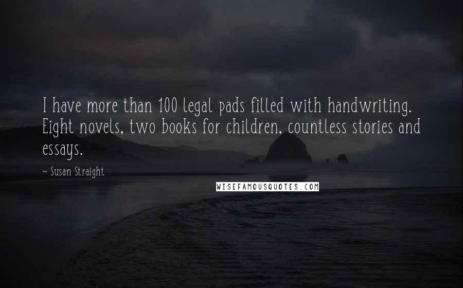 Susan Straight Quotes: I have more than 100 legal pads filled with handwriting. Eight novels, two books for children, countless stories and essays.