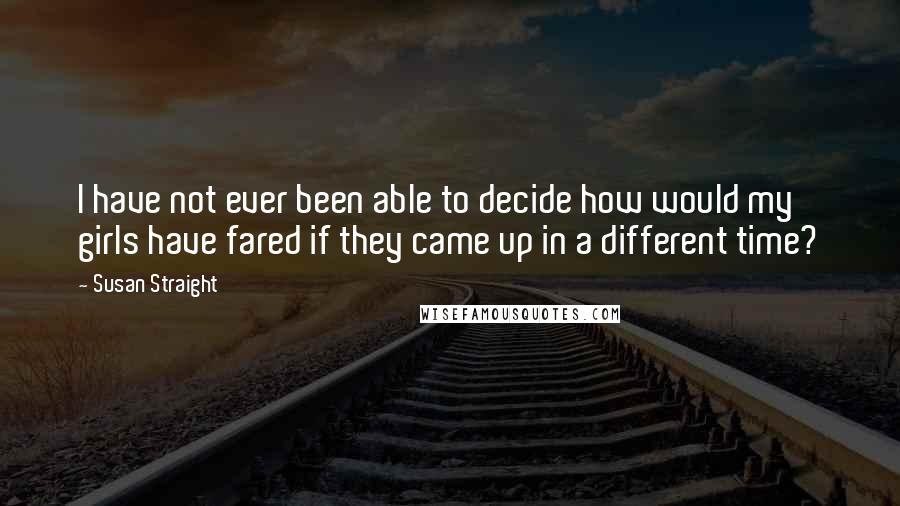 Susan Straight Quotes: I have not ever been able to decide how would my girls have fared if they came up in a different time?