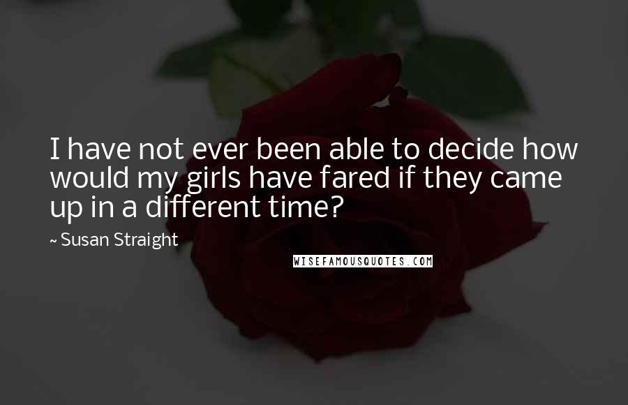 Susan Straight Quotes: I have not ever been able to decide how would my girls have fared if they came up in a different time?