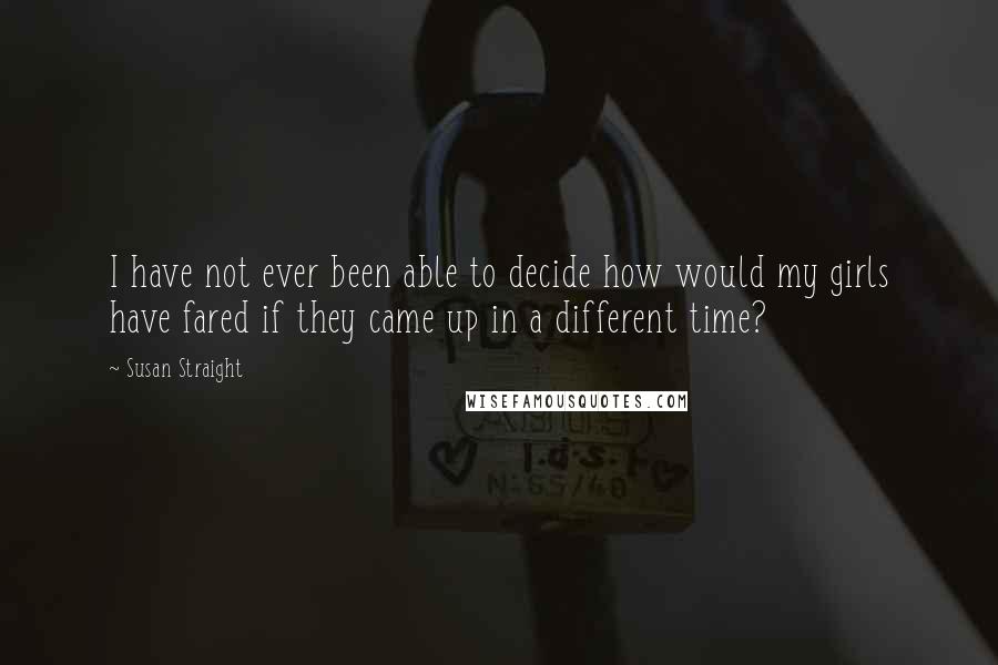 Susan Straight Quotes: I have not ever been able to decide how would my girls have fared if they came up in a different time?