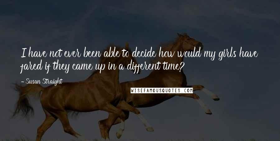 Susan Straight Quotes: I have not ever been able to decide how would my girls have fared if they came up in a different time?