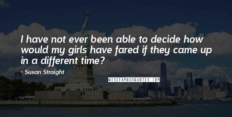 Susan Straight Quotes: I have not ever been able to decide how would my girls have fared if they came up in a different time?