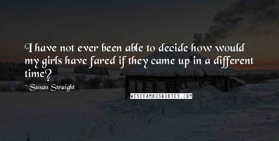 Susan Straight Quotes: I have not ever been able to decide how would my girls have fared if they came up in a different time?