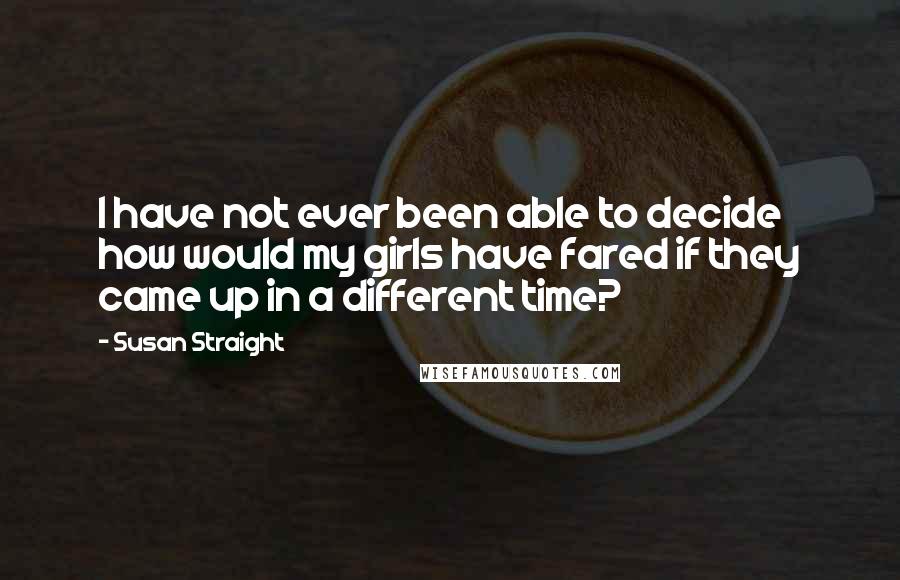 Susan Straight Quotes: I have not ever been able to decide how would my girls have fared if they came up in a different time?