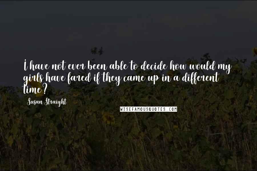 Susan Straight Quotes: I have not ever been able to decide how would my girls have fared if they came up in a different time?