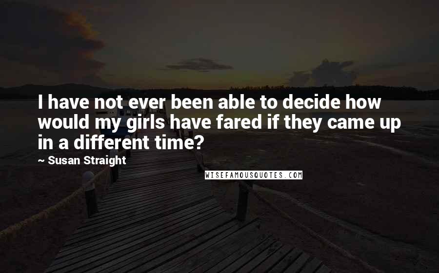 Susan Straight Quotes: I have not ever been able to decide how would my girls have fared if they came up in a different time?