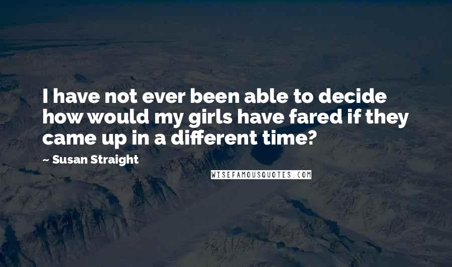 Susan Straight Quotes: I have not ever been able to decide how would my girls have fared if they came up in a different time?