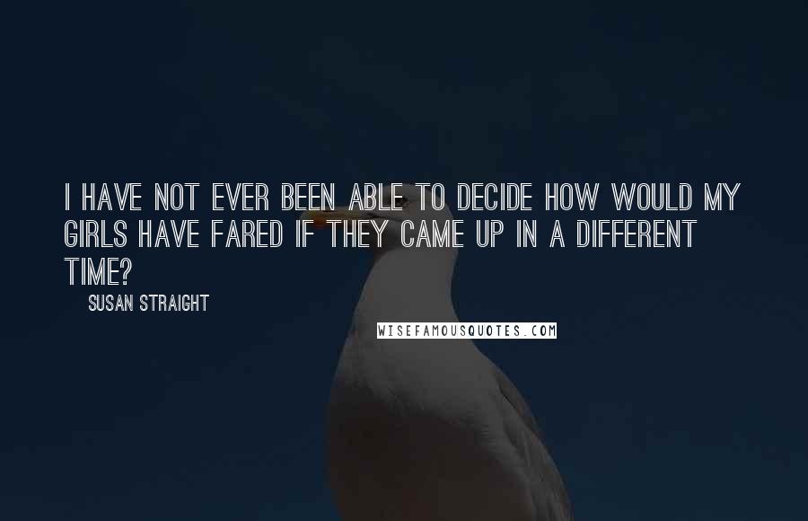 Susan Straight Quotes: I have not ever been able to decide how would my girls have fared if they came up in a different time?