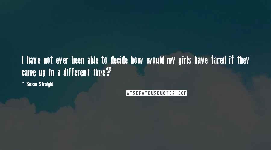 Susan Straight Quotes: I have not ever been able to decide how would my girls have fared if they came up in a different time?