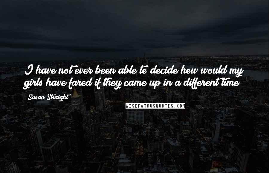 Susan Straight Quotes: I have not ever been able to decide how would my girls have fared if they came up in a different time?