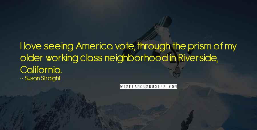 Susan Straight Quotes: I love seeing America vote, through the prism of my older working class neighborhood in Riverside, California.