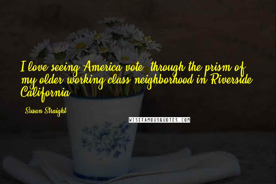 Susan Straight Quotes: I love seeing America vote, through the prism of my older working class neighborhood in Riverside, California.