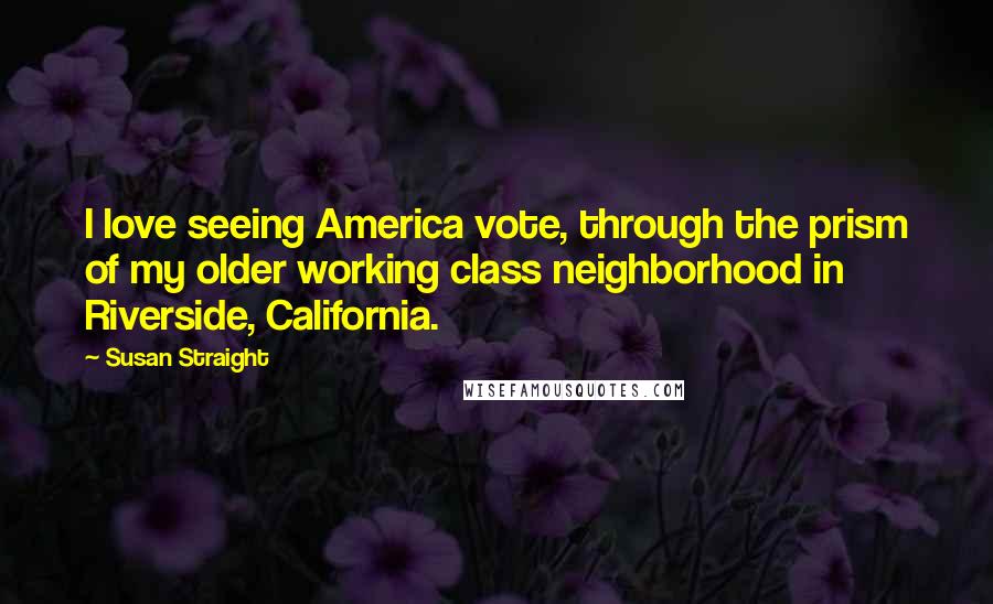 Susan Straight Quotes: I love seeing America vote, through the prism of my older working class neighborhood in Riverside, California.