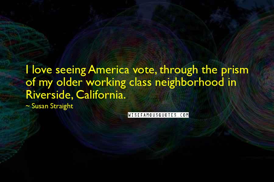 Susan Straight Quotes: I love seeing America vote, through the prism of my older working class neighborhood in Riverside, California.