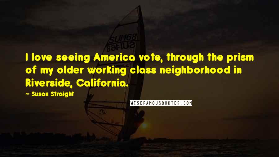 Susan Straight Quotes: I love seeing America vote, through the prism of my older working class neighborhood in Riverside, California.