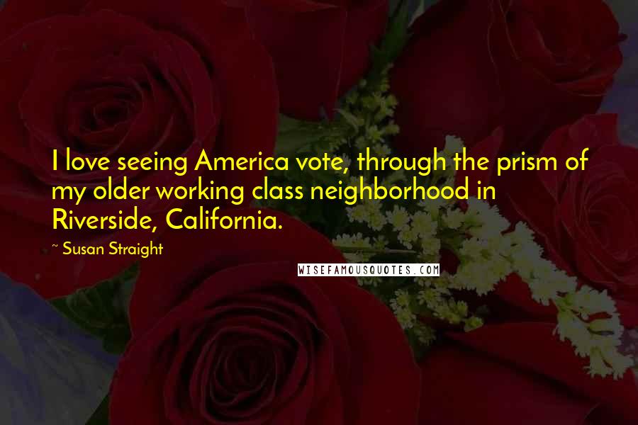 Susan Straight Quotes: I love seeing America vote, through the prism of my older working class neighborhood in Riverside, California.