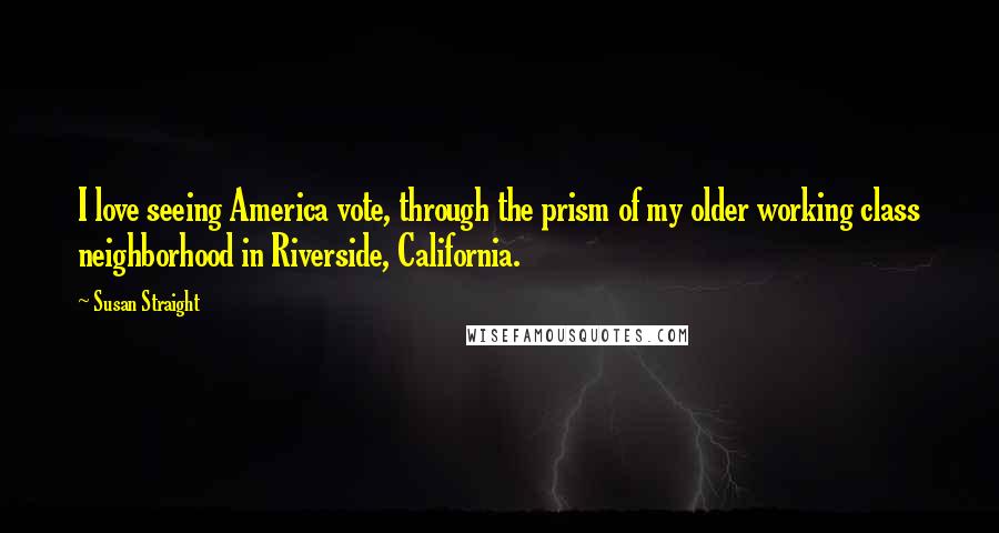 Susan Straight Quotes: I love seeing America vote, through the prism of my older working class neighborhood in Riverside, California.