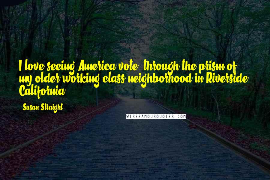 Susan Straight Quotes: I love seeing America vote, through the prism of my older working class neighborhood in Riverside, California.