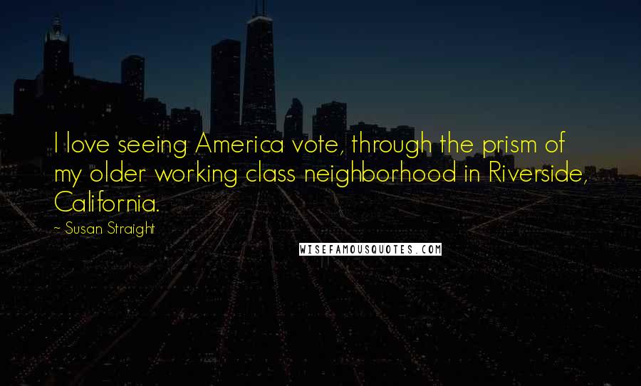 Susan Straight Quotes: I love seeing America vote, through the prism of my older working class neighborhood in Riverside, California.