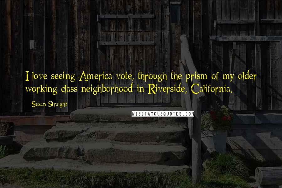 Susan Straight Quotes: I love seeing America vote, through the prism of my older working class neighborhood in Riverside, California.