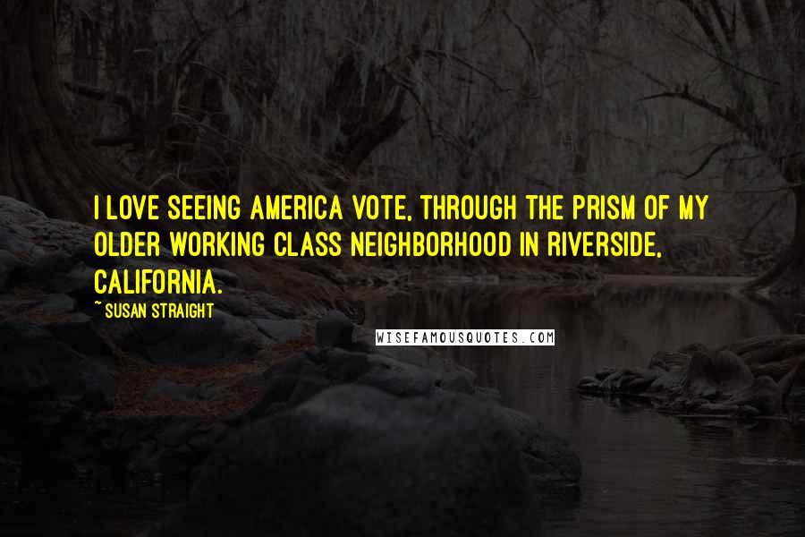 Susan Straight Quotes: I love seeing America vote, through the prism of my older working class neighborhood in Riverside, California.