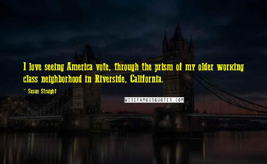 Susan Straight Quotes: I love seeing America vote, through the prism of my older working class neighborhood in Riverside, California.