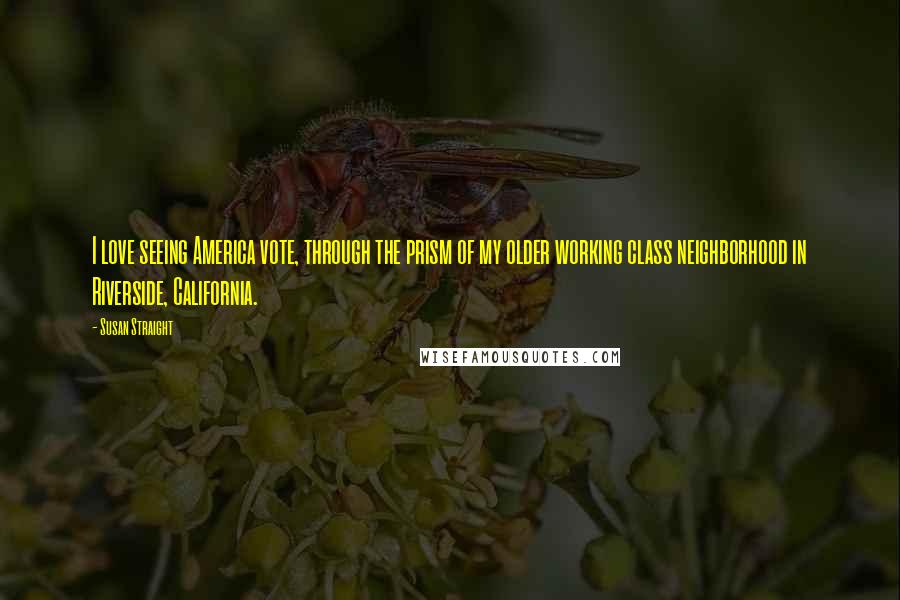 Susan Straight Quotes: I love seeing America vote, through the prism of my older working class neighborhood in Riverside, California.