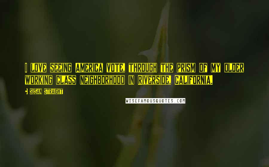 Susan Straight Quotes: I love seeing America vote, through the prism of my older working class neighborhood in Riverside, California.