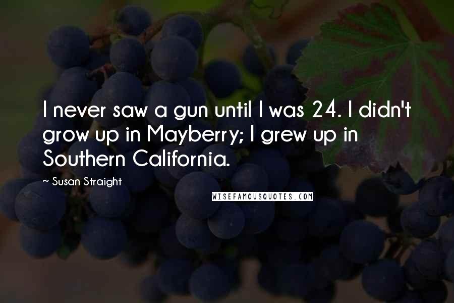 Susan Straight Quotes: I never saw a gun until I was 24. I didn't grow up in Mayberry; I grew up in Southern California.