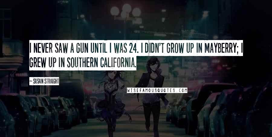 Susan Straight Quotes: I never saw a gun until I was 24. I didn't grow up in Mayberry; I grew up in Southern California.