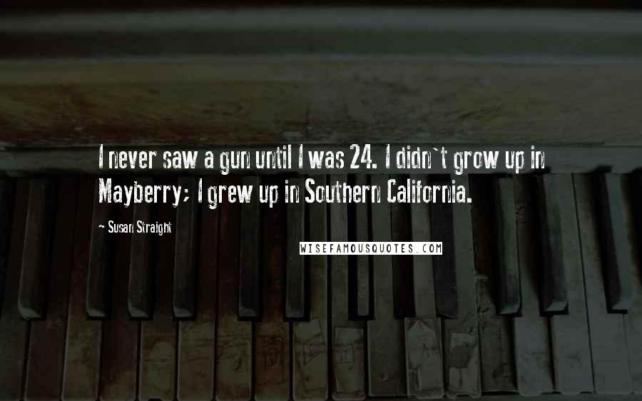 Susan Straight Quotes: I never saw a gun until I was 24. I didn't grow up in Mayberry; I grew up in Southern California.