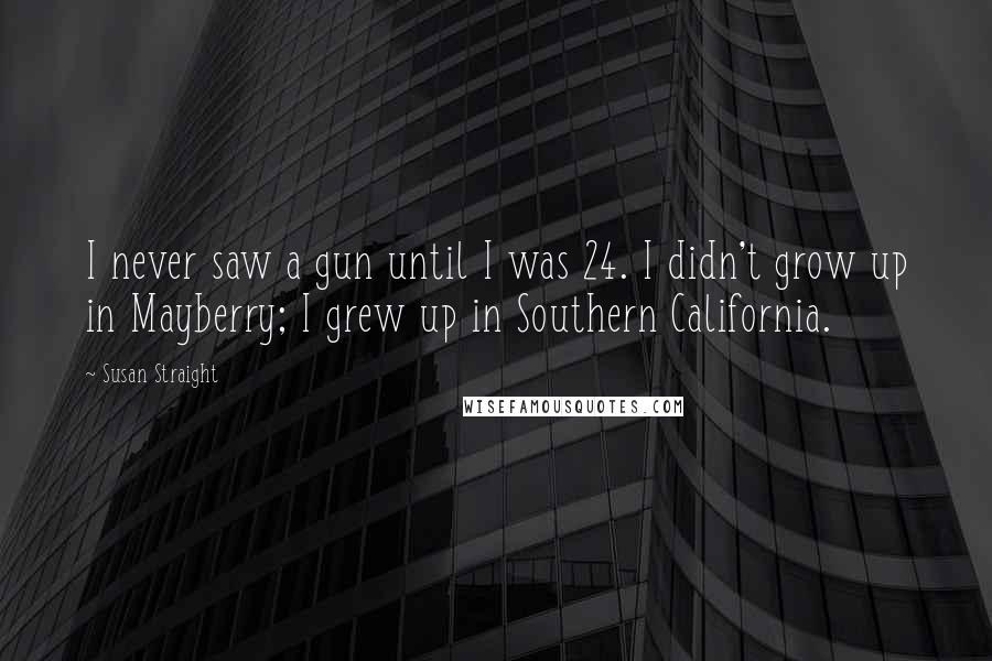 Susan Straight Quotes: I never saw a gun until I was 24. I didn't grow up in Mayberry; I grew up in Southern California.