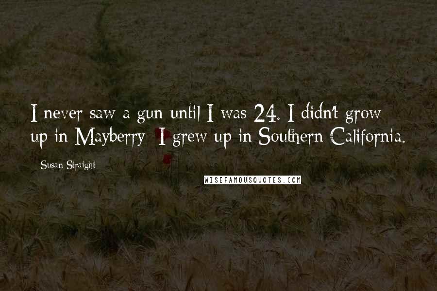 Susan Straight Quotes: I never saw a gun until I was 24. I didn't grow up in Mayberry; I grew up in Southern California.