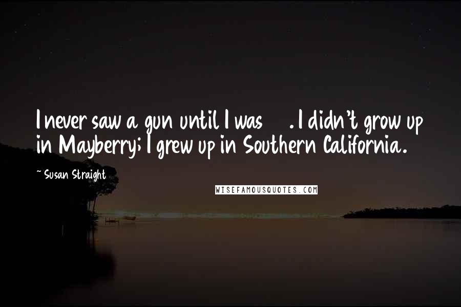 Susan Straight Quotes: I never saw a gun until I was 24. I didn't grow up in Mayberry; I grew up in Southern California.