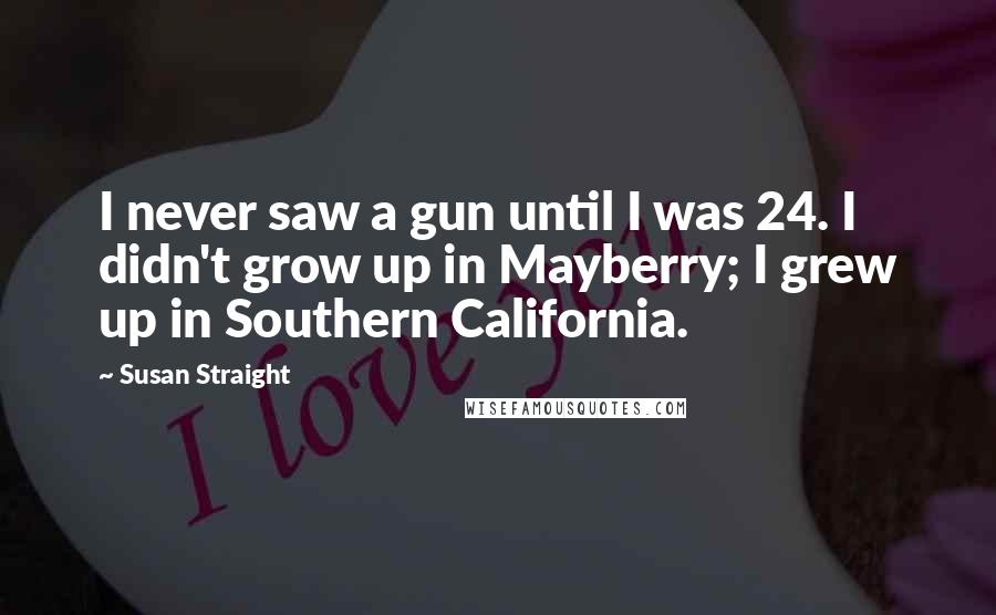 Susan Straight Quotes: I never saw a gun until I was 24. I didn't grow up in Mayberry; I grew up in Southern California.