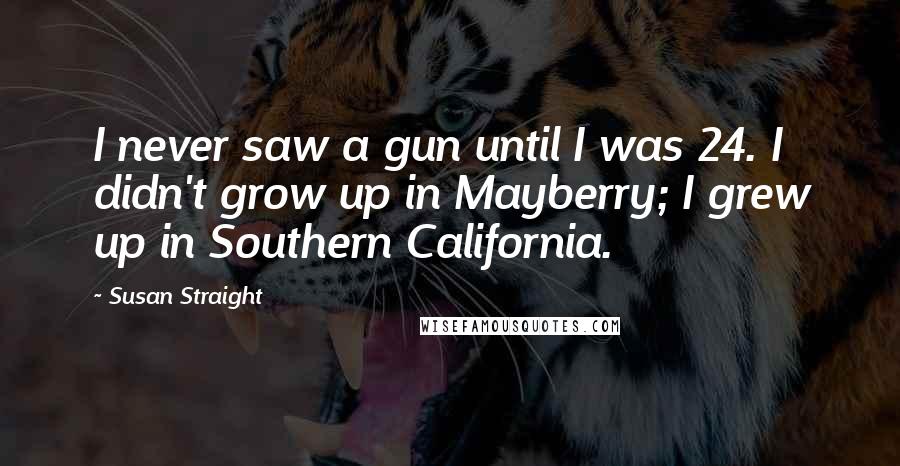 Susan Straight Quotes: I never saw a gun until I was 24. I didn't grow up in Mayberry; I grew up in Southern California.