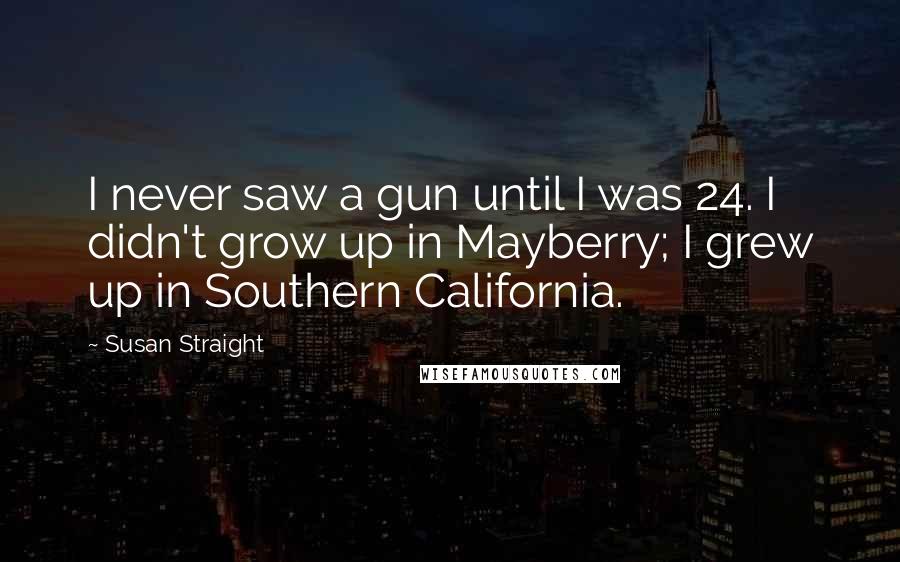 Susan Straight Quotes: I never saw a gun until I was 24. I didn't grow up in Mayberry; I grew up in Southern California.
