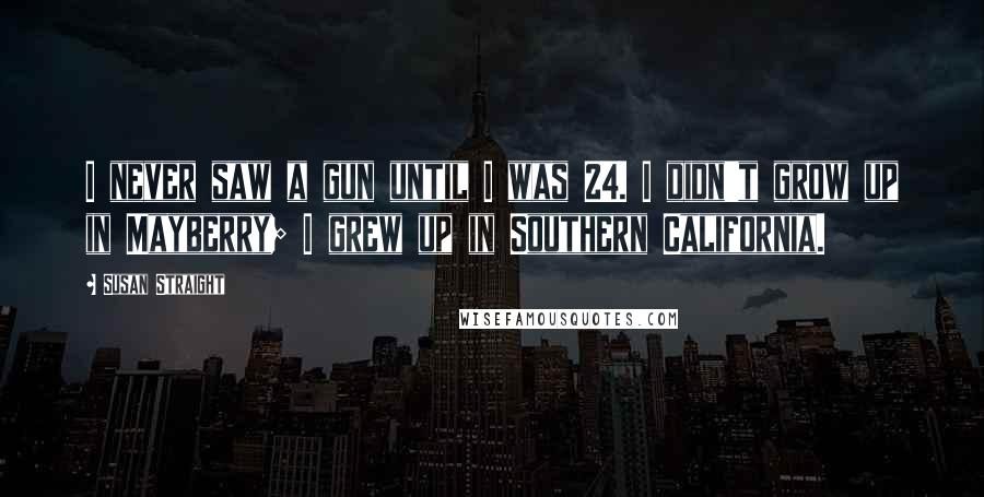 Susan Straight Quotes: I never saw a gun until I was 24. I didn't grow up in Mayberry; I grew up in Southern California.