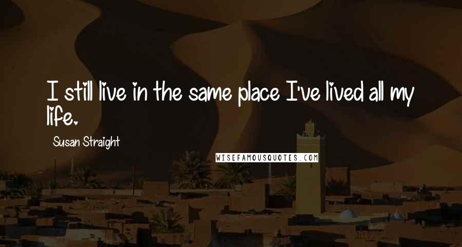 Susan Straight Quotes: I still live in the same place I've lived all my life.