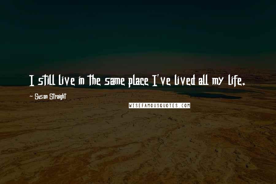 Susan Straight Quotes: I still live in the same place I've lived all my life.