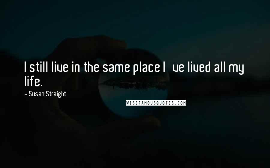 Susan Straight Quotes: I still live in the same place I've lived all my life.