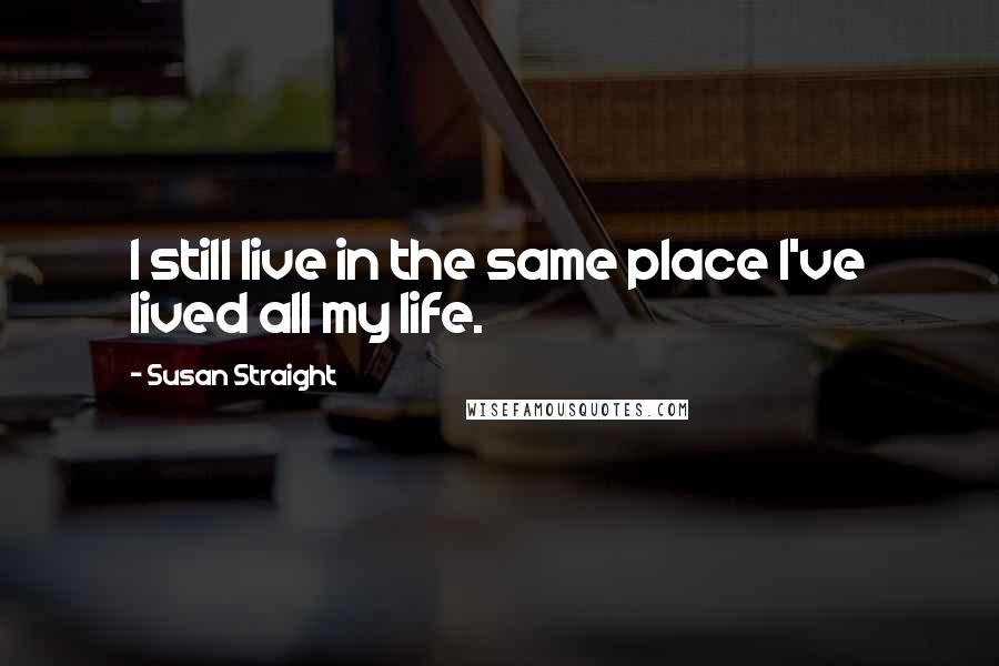 Susan Straight Quotes: I still live in the same place I've lived all my life.