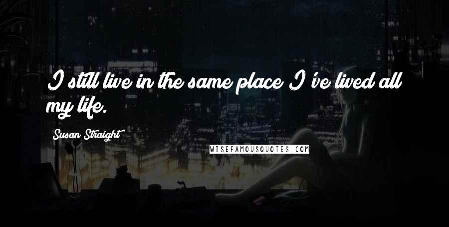 Susan Straight Quotes: I still live in the same place I've lived all my life.