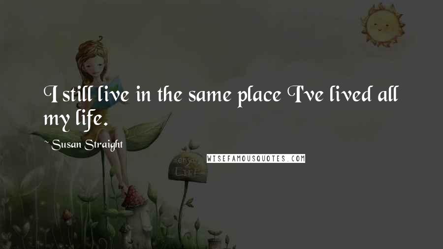 Susan Straight Quotes: I still live in the same place I've lived all my life.