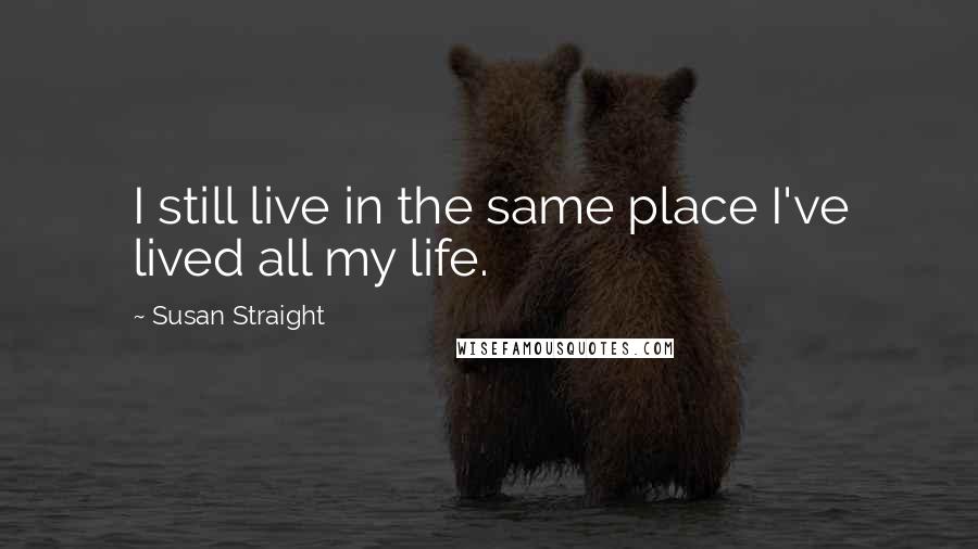 Susan Straight Quotes: I still live in the same place I've lived all my life.