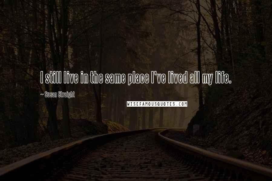 Susan Straight Quotes: I still live in the same place I've lived all my life.