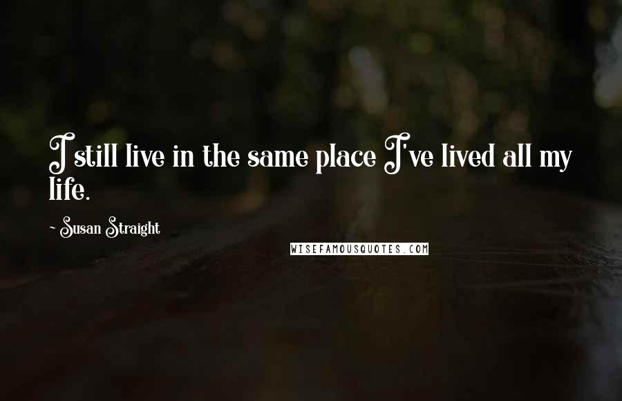 Susan Straight Quotes: I still live in the same place I've lived all my life.