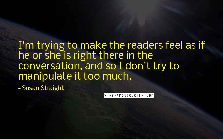 Susan Straight Quotes: I'm trying to make the readers feel as if he or she is right there in the conversation, and so I don't try to manipulate it too much.