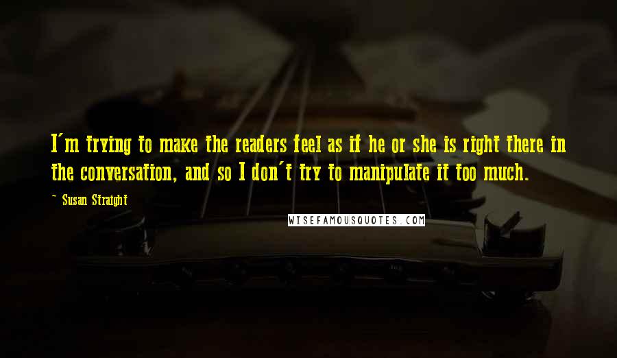 Susan Straight Quotes: I'm trying to make the readers feel as if he or she is right there in the conversation, and so I don't try to manipulate it too much.